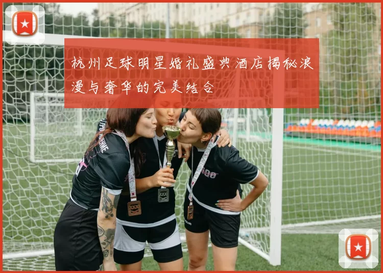 杭州足球明星婚礼盛典酒店揭秘浪漫与奢华的完美结合
