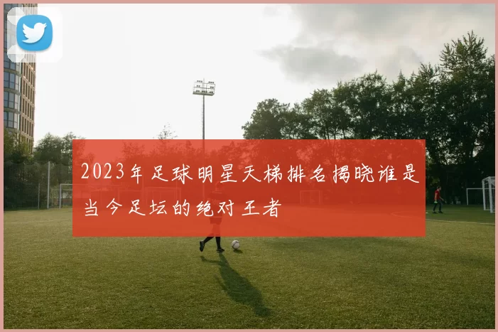 2023年足球明星天梯排名揭晓谁是当今足坛的绝对王者