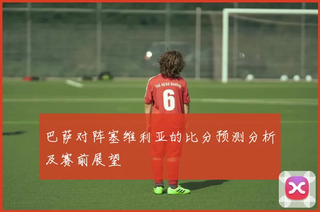 巴萨对阵塞维利亚的比分预测分析及赛前展望