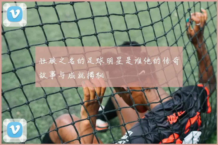 独狼之名的足球明星是谁他的传奇故事与成就揭秘