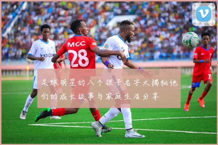 足球明星的八个孩子名字大揭秘他们的成长故事与家庭生活分享