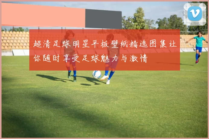 超清足球明星平板壁纸精选图集让你随时享受足球魅力与激情