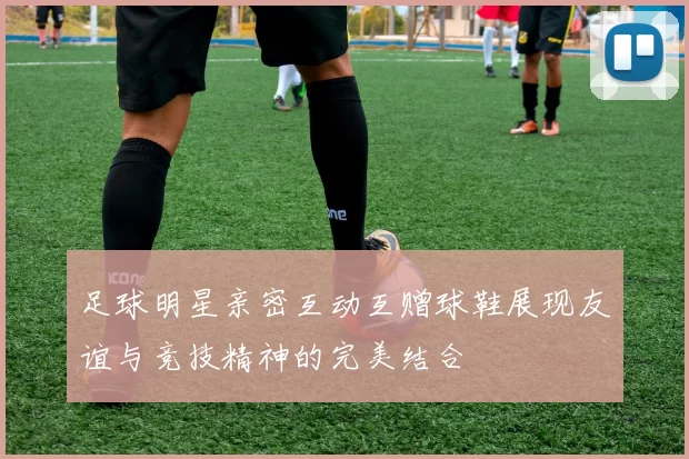 足球明星亲密互动互赠球鞋展现友谊与竞技精神的完美结合
