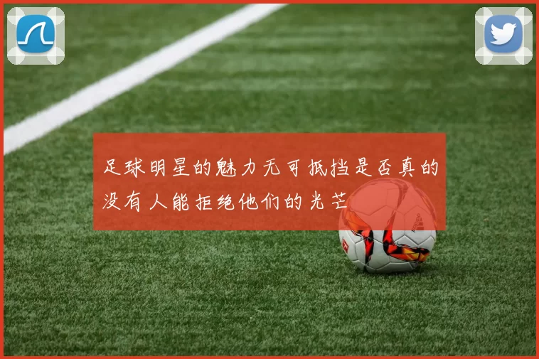 足球明星的魅力无可抵挡是否真的没有人能拒绝他们的光芒