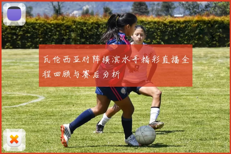 瓦伦西亚对阵横滨水手精彩直播全程回顾与赛后分析