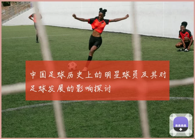 中国足球历史上的明星球员及其对足球发展的影响探讨