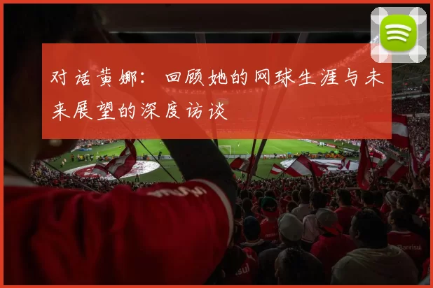 对话黄娜：回顾她的网球生涯与未来展望的深度访谈