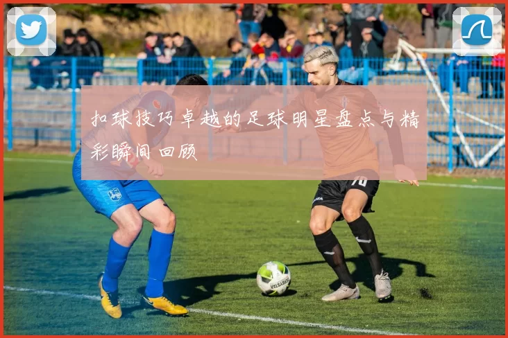 扣球技巧卓越的足球明星盘点与精彩瞬间回顾