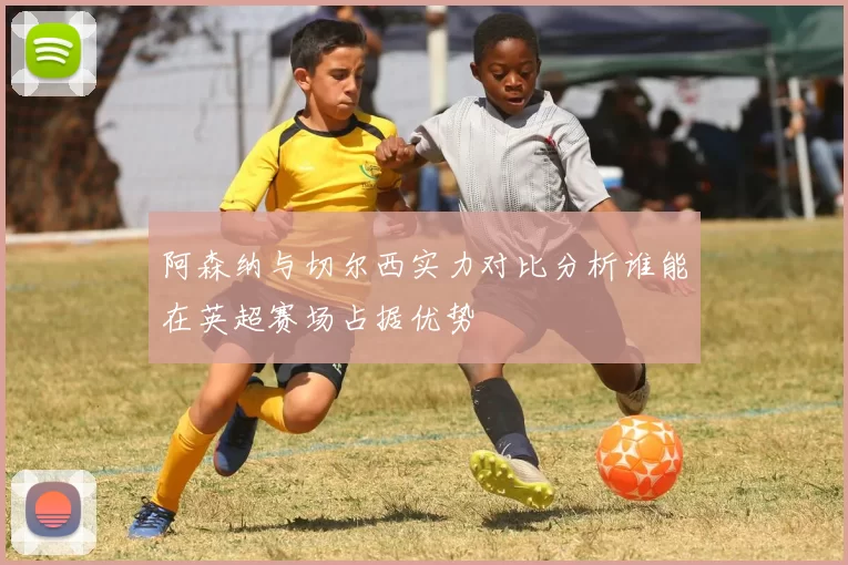 阿森纳与切尔西实力对比分析谁能在英超赛场占据优势