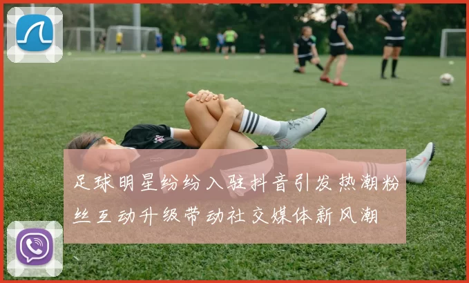 足球明星纷纷入驻抖音引发热潮粉丝互动升级带动社交媒体新风潮