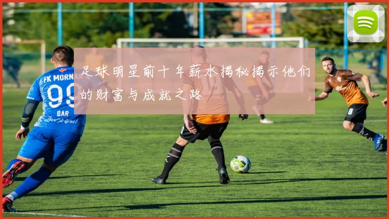 足球明星前十年薪水揭秘揭示他们的财富与成就之路