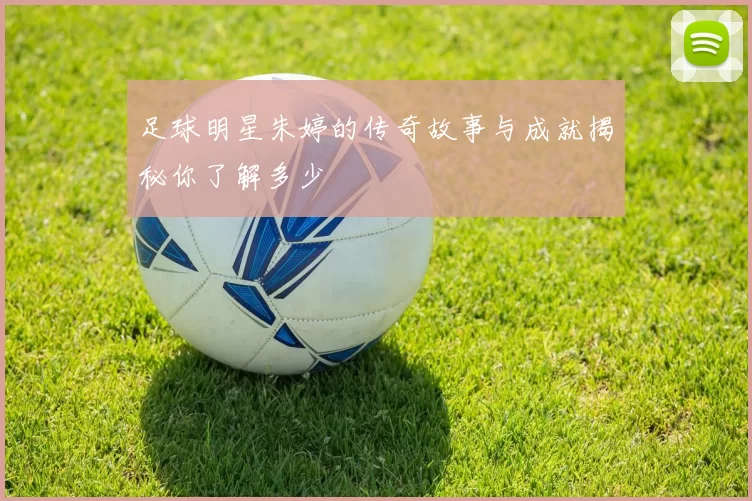 足球明星朱婷的传奇故事与成就揭秘你了解多少