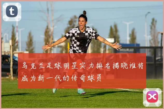 乌克兰足球明星实力排名揭晓谁将成为新一代的传奇球员