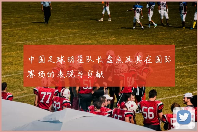中国足球明星队长盘点及其在国际赛场的表现与贡献