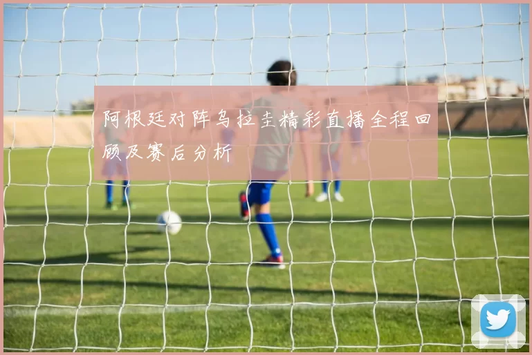 阿根廷对阵乌拉圭精彩直播全程回顾及赛后分析