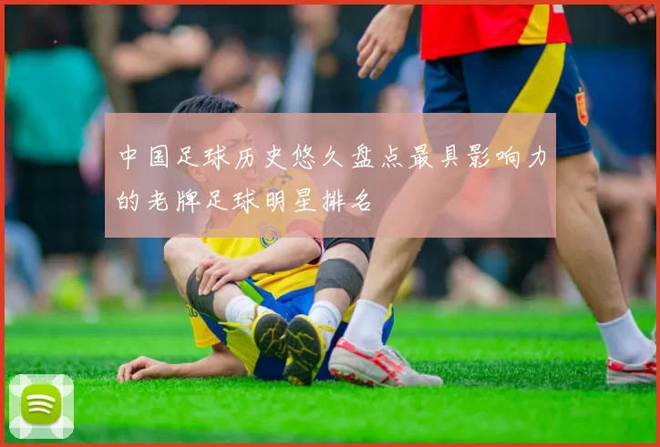 中国足球历史悠久盘点最具影响力的老牌足球明星排名