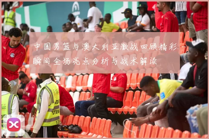 中国男篮与澳大利亚激战回顾精彩瞬间全场亮点分析与战术解读