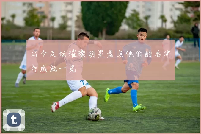 当今足坛璀璨明星盘点他们的名字与成就一览