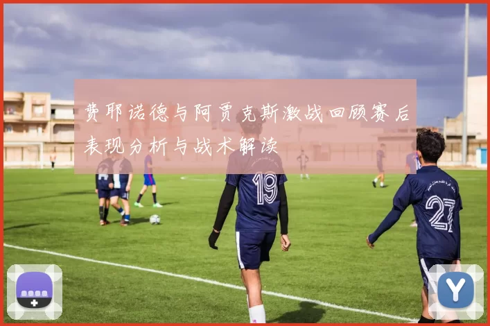 费耶诺德与阿贾克斯激战回顾赛后表现分析与战术解读