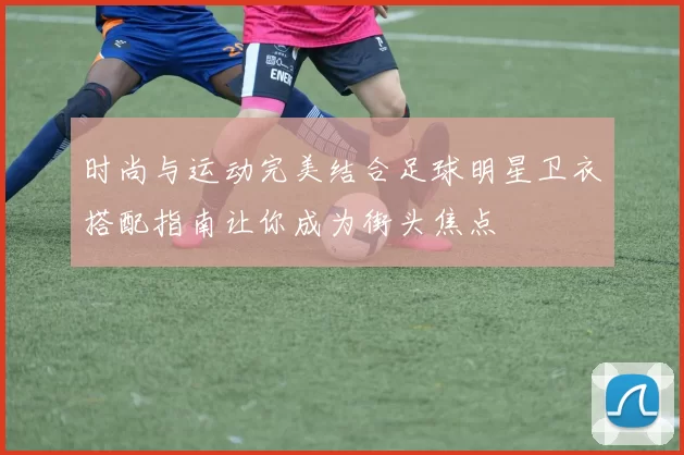 时尚与运动完美结合足球明星卫衣搭配指南让你成为街头焦点