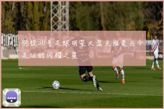 现役30号足球明星大盘点谁是当今足坛的闪耀之星