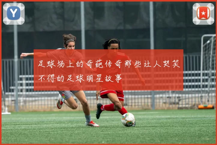 足球场上的奇葩传奇那些让人哭笑不得的足球明星故事
