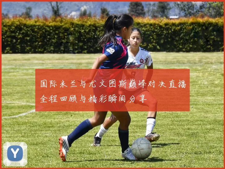 国际米兰与尤文图斯巅峰对决直播全程回顾与精彩瞬间分享