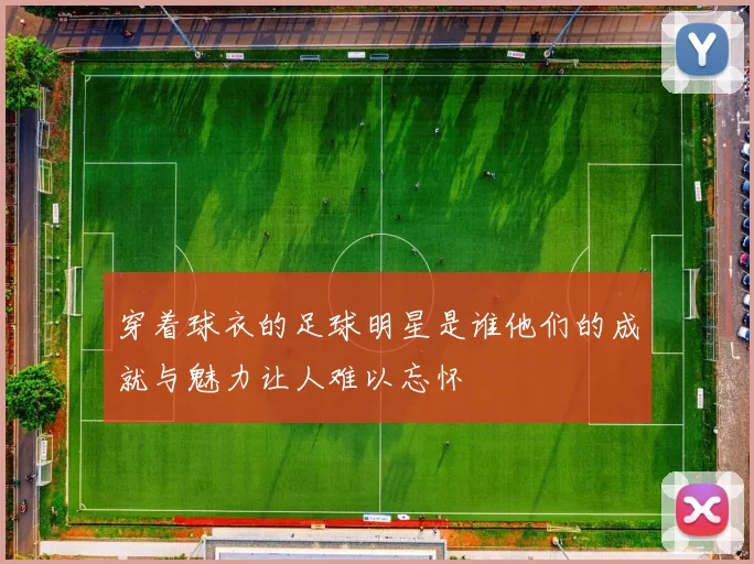 穿着球衣的足球明星是谁他们的成就与魅力让人难以忘怀