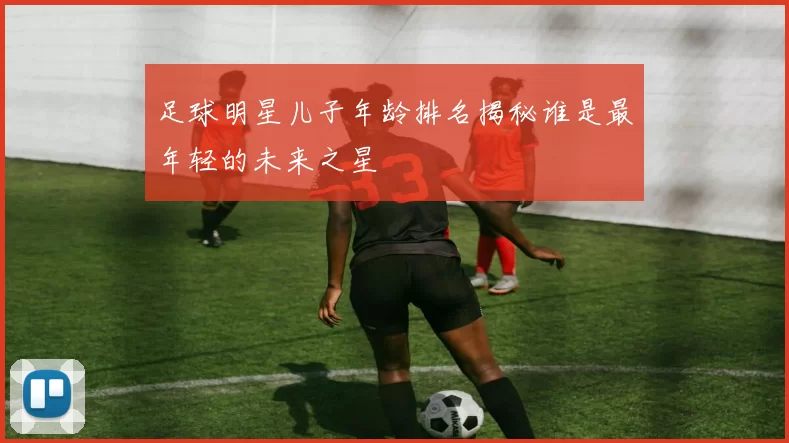 足球明星儿子年龄排名揭秘谁是最年轻的未来之星