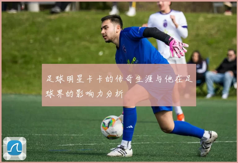 足球明星卡卡的传奇生涯与他在足球界的影响力分析