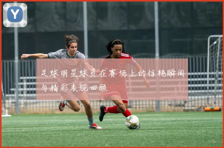 足球明星球员在赛场上的惊艳瞬间与精彩表现回顾