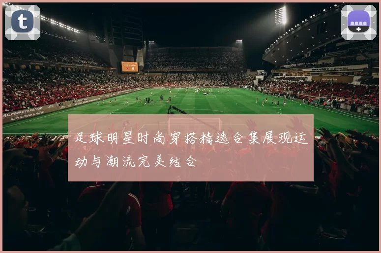 足球明星时尚穿搭精选合集展现运动与潮流完美结合