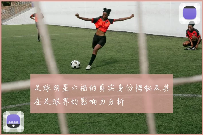 足球明星六福的真实身份揭秘及其在足球界的影响力分析
