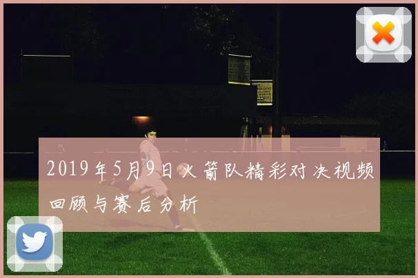2019年5月9日火箭队精彩对决视频回顾与赛后分析