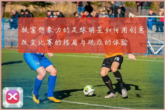 极富想象力的足球明星如何用创意改变比赛的格局与观众的体验