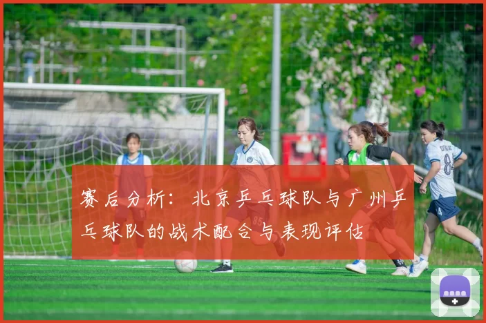赛后分析：北京乒乓球队与广州乒乓球队的战术配合与表现评估