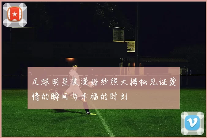 足球明星浪漫婚纱照大揭秘见证爱情的瞬间与幸福的时刻