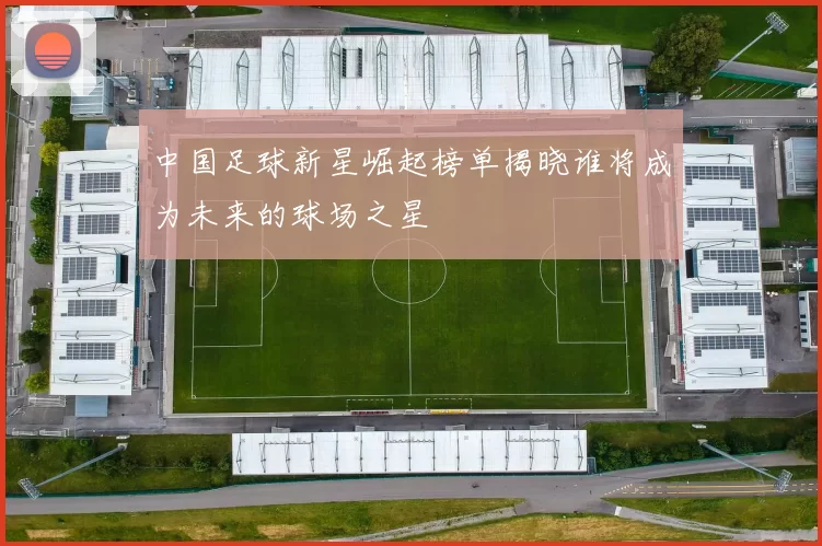 中国足球新星崛起榜单揭晓谁将成为未来的球场之星