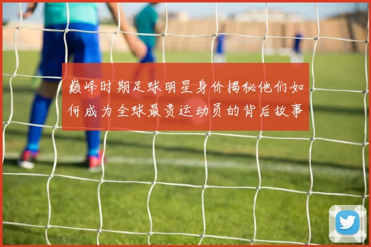 巅峰时期足球明星身价揭秘他们如何成为全球最贵运动员的背后故事
