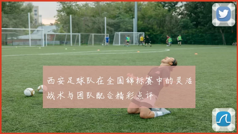 西安足球队在全国锦标赛中的灵活战术与团队配合精彩点评