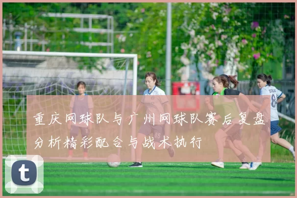 重庆网球队与广州网球队赛后复盘分析精彩配合与战术执行