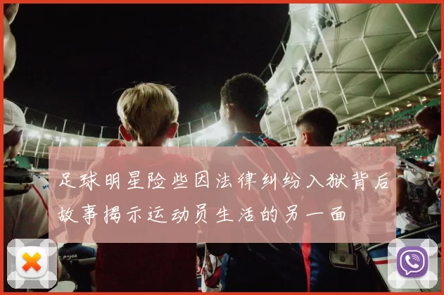 足球明星险些因法律纠纷入狱背后故事揭示运动员生活的另一面