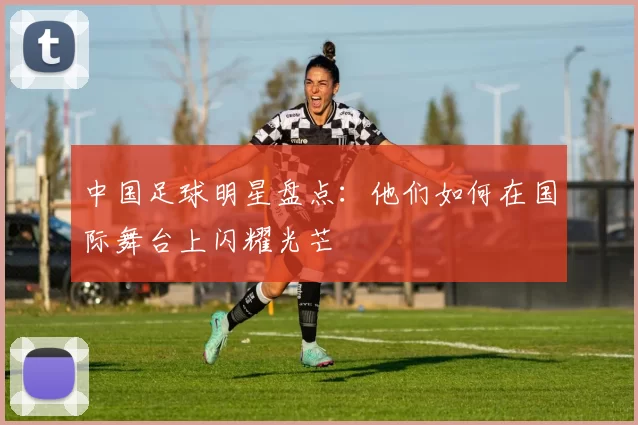 中国足球明星盘点：他们如何在国际舞台上闪耀光芒
