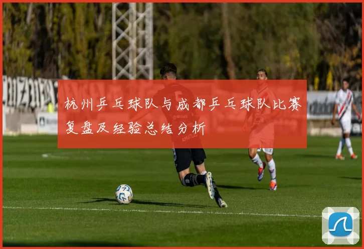 杭州乒乓球队与成都乒乓球队比赛复盘及经验总结分析