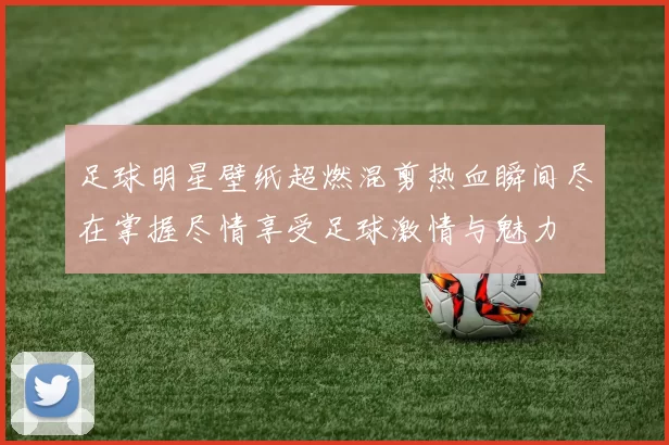 足球明星壁纸超燃混剪热血瞬间尽在掌握尽情享受足球激情与魅力