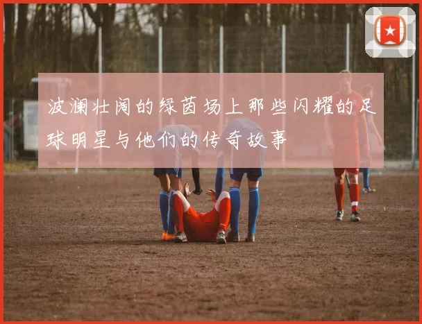 波澜壮阔的绿茵场上那些闪耀的足球明星与他们的传奇故事