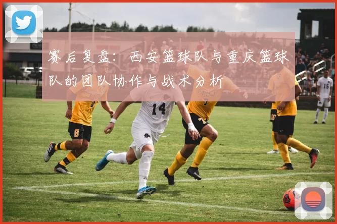 赛后复盘：西安篮球队与重庆篮球队的团队协作与战术分析