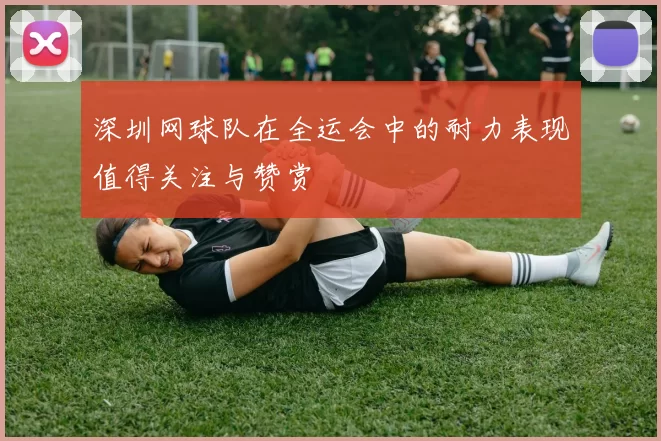 深圳网球队在全运会中的耐力表现值得关注与赞赏