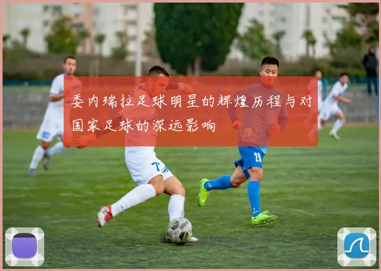 委内瑞拉足球明星的辉煌历程与对国家足球的深远影响