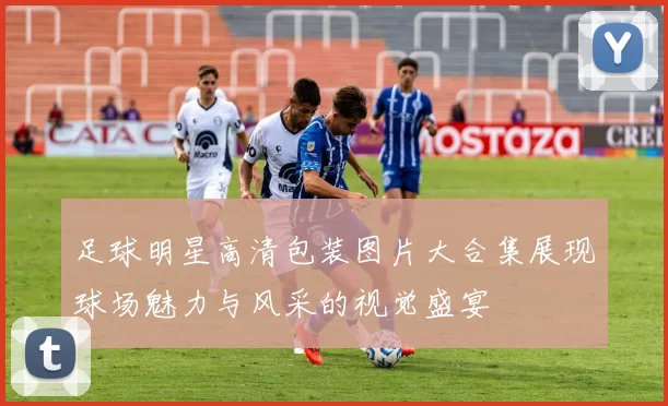 足球明星高清包装图片大合集展现球场魅力与风采的视觉盛宴